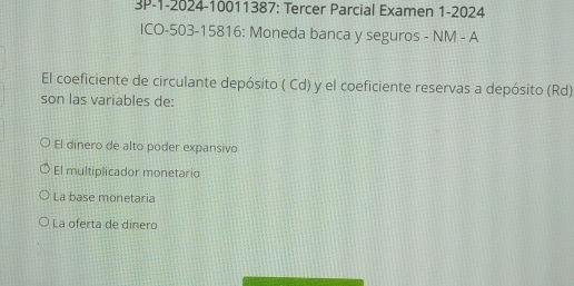 3P-1-2024-10011387: Tercer Parcial Examen 1-2024
ICO -503 -15816: Moneda banca y seguros - NM - A
El coeficiente de circulante depósito ( Cd) y el coeficiente reservas a depósito (Rd)
son las variables de:
El dinero de alto poder expansivo
El multiplicador monetario
La base monetaria
La oferta de dinero