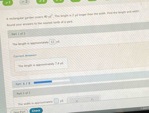 1 = 2 
A rectangular garden covers 40yd^2. The length is 2 yd longer than the width. Find the length and width. 
Round your answers to the nearest tenth of a yard. 
Part 1 of 2 
The length is approximately 12 yd. 
Correct Answer: 
The length is approximately 7.4 yd. 
Part: 1 / 2 
Part 2 of 2 
The width is approximately □ yd. × 
Skio Part Check