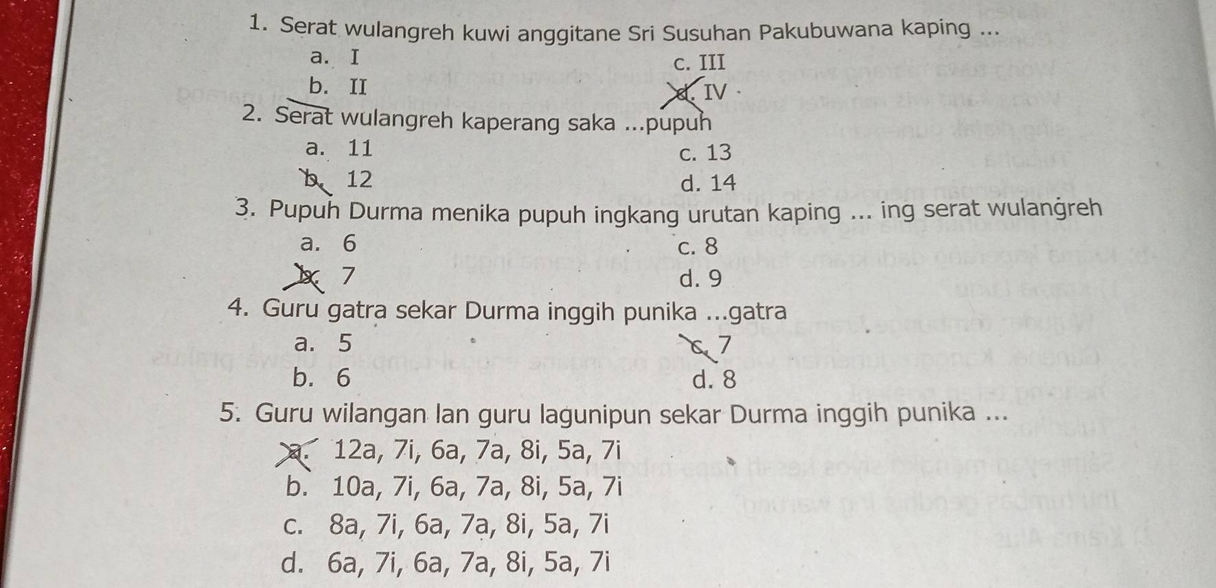 Serat wulangreh kuwi anggitane Sri Susuhan Pakubuwana kaping ...
a. I c. III
b.II
8. IV 
2. Serat wulangreh kaperang saka ...pupuh
a. 11 c. 13
b 12 d. 14
3. Pupuh Durma menika pupuh ingkang urutan kaping ... ing serat wulanġreh
a. 6 c. 8
X7 d. 9
4. Guru gatra sekar Durma inggih punika ...gatra
a. 5 67
b. 6 d. 8
5. Guru wilangan lan guru lagunipun sekar Durma inggih punika ...
a. 12a, 7i, 6a, 7a, 8i, 5a, 7i
b. 10a, 7i, 6a, 7a, 8i, 5a, 7i
c. 8a, 7i, 6a, 7a, 8i, 5a, 7i
d. 6a, 7i, 6a, 7a, 8i, 5a, 7i