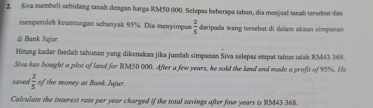 Siva membeli sebidang tanah dengan harga RM50 000. Selepas beberapa tahun, dia menjual tanah tersebut dan 
memperoleh keuntungan sebanyak 95%. Dia menyimpan  2/5  daripada wang tersebut di dalam akaun simpanan 
di Bank Jujur. 
Hitung kadar faedah tahunan yang dikenakan jika jumlah simpanan Siva selepas empat tahun ialah RM43 368. 
Siva has bought a plot of land for RM50 000. After a few years, he sold the land and made a profit of 95%. He 
saved  2/5  of the money at Bank Jujur. 
Calculate the interest rate per year charged if the total savings after four years is RM43 368.