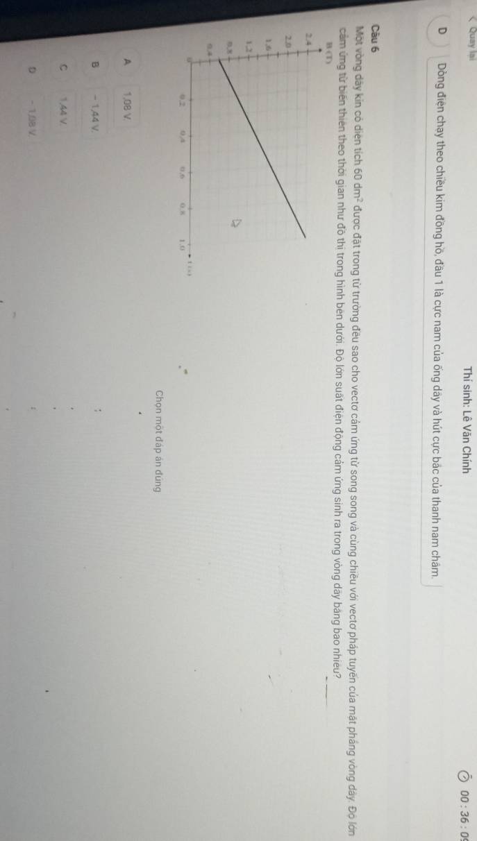 Quay lai Thí sinh: Lê Văn Chính 00:36:0 
D Dòng điện chạy theo chiều kim đồng hồ, đầu 1 là cực nam của ống dây và hút cực bắc của thanh nam châm.
Câu 6
Một vòng dây kin có diện tích 60dm^2 được đặt trong từ trường đều sao cho vectơ cảm ứng từ song song và cùng chiều với vectơ pháp tuyến của mặt pháng vòng dây. Độ lớn
cảm ứng từ biến thiên theo thời gian như đồ thị trong hình bên dưới. Độ lớn suất điện động cảm ứng sinh ra trong vòng dãy bằng bao nhiêu?
Chọn một đáp án đúng
A 1,08 V.
B − 1,44 V.
C 1,44 V.
D - 1,08 V