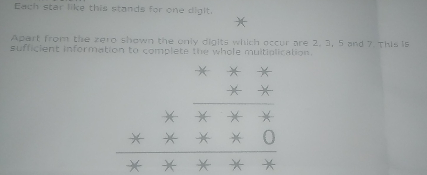 Each star like this stands for one digit. 
Apart from the zero shown the only digits which occur are 2, 3, 5 and 7. This is 
sufficient information to complete the whole multiplication.
beginarrayr x-2 * x* x*  hline endarray =beginarrayr x * x* 0 hline endarray