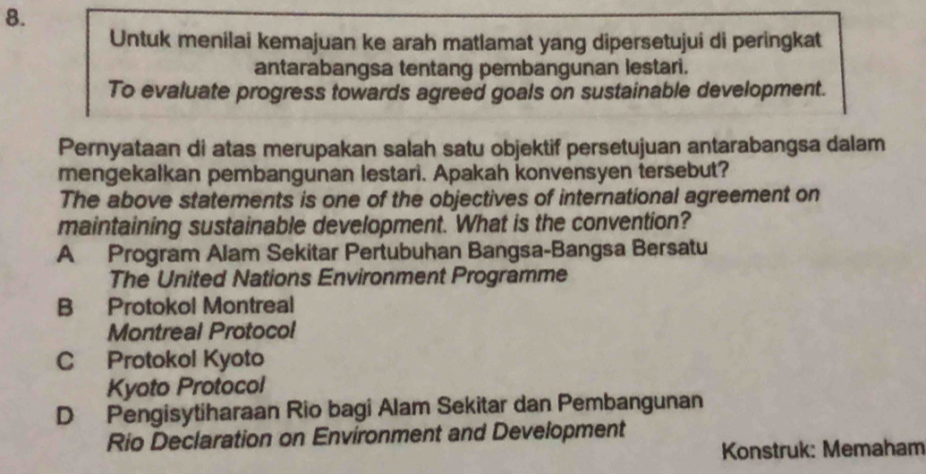 Untuk menilai kemajuan ke arah matlamat yang dipersetujui di peringkat
antarabangsa tentang pembangunan lestari.
To evaluate progress towards agreed goals on sustainable development.
Pernyataan di atas merupakan salah satu objektif persetujuan antarabangsa dalam
mengekalkan pembangunan lestari. Apakah konvensyen tersebut?
The above statements is one of the objectives of international agreement on
maintaining sustainable development. What is the convention?
A Program Alam Sekitar Pertubuhan Bangsa-Bangsa Bersatu
The United Nations Environment Programme
B Protokol Montreal
Montreal Protocol
C Protokol Kyoto
Kyoto Protocol
D Pengisytiharaan Rio bagi Alam Sekitar dan Pembangunan
Rio Declaration on Environment and Development
* Konstruk: Memaham