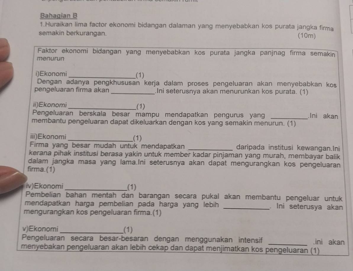 Bahagian B 
1.Huraikan lima factor ekonomi bidangan dalaman yang menyebabkan kos purata jangka firma 
semakin berkurangan. 
(10m) 
Faktor ekonomi bidangan yang menyebabkan kos purata jangka panjnag firma semakin 
menurun 
i)Ekonomi _(1) 
Dengan adanya pengkhususan kerja dalam proses pengeluaran akan menyebabkan kos 
pengeluaran firma akan _.Ini seterusnya akan menurunkan kos purata. (1) 
ii)Ekonomi_ (1) 
Pengeluaran berskala besar mampu mendapatkan pengurus yang_ 
.Ini akan 
membantu pengeluaran dapat dikeluarkan dengan kos yang semakin menurun. (1) 
iii)Ekonomi_ (1) 
Firma yang besar mudah untuk mendapatkan _daripada institusi kewangan.Ini 
kerana pihak institusi berasa yakin untuk member kadar pinjaman yang murah, membayar balik 
dalam jangka masa yang lama.Ini seterusnya akan dapat mengurangkan kos pengeluaran 
firma.(1) 
iv)Ekonomi _(1) 
Pembelian bahan mentah dan barangan secara pukal akan membantu pengeluar untuk 
mendapatkan harga pembelian pada harga yang lebih _. Ini seterusya akan 
mengurangkan kos pengeluaran firma.(1) 
v)Ekonomi_ (1) 
Pengeluaran secara besar-besaran dengan menggunakan intensif _.ini akan 
menyebakan pengeluaran akan lebih cekap dan dapat menjimatkan kos pengeluaran (1)