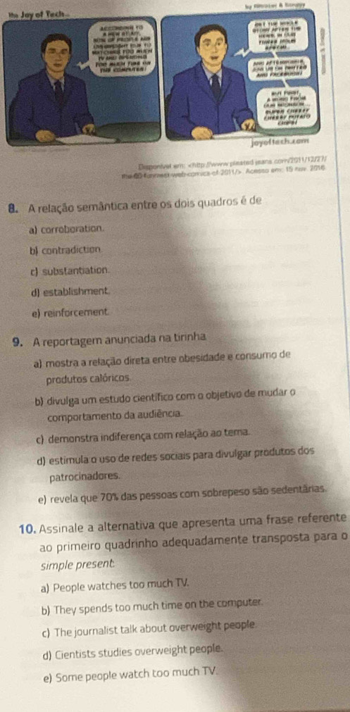 Disponivel em: Acesso em: 15 nuy. 2016
a A relação semântica entre os dois quadros é de
a) corroboration.
b) contradiction
c) substantiation
d) establishment
e) reinforcement.
9. A reportagem anunciada na tirinha
a) mostra a relação direta entre obesidade e consumo de
produtos calóricos
b) divulga um estudo científico com o objetivo de mudar o
comportamento da audiência.
c) demonstra indiferença com relação ao tema.
d) estimula o uso de redes sociais para divulgar produtos dos
patrocinadores.
e) revela que 70% das pessoas com sobrepeso são sedentârias.
10. Assinale a alternativa que apresenta uma frase referente
ao primeiro quadrinho adequadamente transposta para o
simple present.
a) People watches too much TV.
b) They spends too much time on the computer.
c) The journalist talk about overweight people.
d) Cientists studies overweight people.
e) Some people watch too much TV.