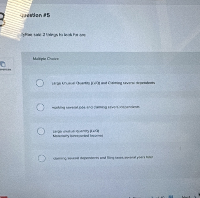 TyRae said 2 things to look for are
Multiple Choice
Large Unusual Quantity (LUQ) and Claiming several dependents
working several jobs and claiming several dependents
Large unusual quantity (LUQ)
Materiality (unreported income)
claiming several dependents and filing taxes several years later