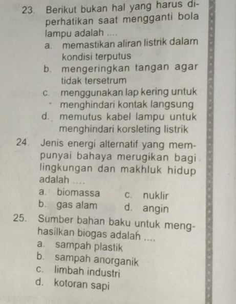 Berikut bukan hal yang harus di-
perhatikan saat mengganti bola
lampu adalah ....
a. memastikan aliran listrik dalam
kondisi terputus
b. mengeringkan tangan agar
tidak tersetrum
c. menggunakan lap kering untuk
. menghindari kontak langsung
d. memutus kabel lampu untuk
menghindari korsleting listrik
24. Jenis energi alternatif yang mem-
punyai bahaya merugikan bagi
lingkungan dan makhluk hidup
adalah ..
a. biomassa c. nuklir
b. gas alam d. angin
25. Sumber bahan baku untuk meng-
hasilkan biogas adalah ....
a. sampah plastik
b. sampah anorganik
c. limbah industri
d. kotoran sapi