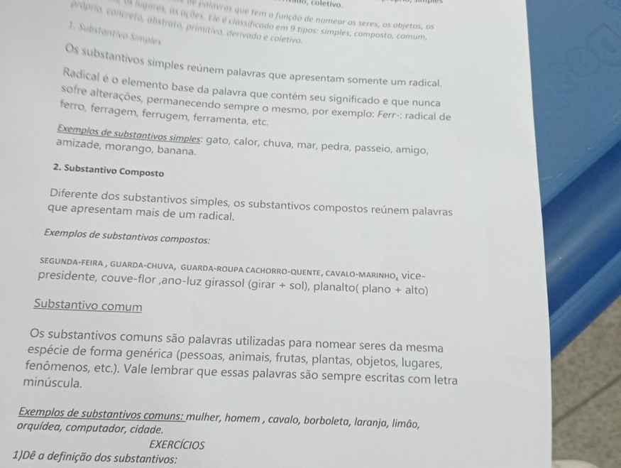 coletivo.
de polavras que tem a função de nomear os seres, os objetos, os
L higares, as ações. Fle é classificado em 9 tipos: simples, composto, comum,
próprio, concreto, abstrato, primitivo, derivado e coletivo.
1. Substantivo Símples
Os substantivos simples reúnem palavras que apresentam somente um radical.
Radical é o elemento base da palavra que contém seu significado e que nunca
sofre alterações, permanecendo sempre o mesmo, por exemplo: Ferr-: radical de
ferro, ferragem, ferrugem, ferramenta, etc.
Exemplos de substantivos simples: gato, calor, chuva, mar, pedra, passeio, amigo,
amizade, morango, banana.
2. Substantivo Composto
Diferente dos substantivos simples, os substantivos compostos reúnem palavras
que apresentam mais de um radical.
Exemplos de substantivos compostos:
SEGUNDA-FEIRA , GUARDA-CHUVA, GUARDA-ROUPA CACHORRO-QUENTE, CAVALO-MARINHO₂ VİC-
presidente, couve-flor ,ano-luz girassol (girar + sol), planalto( plano + alto)
Substantivo comum
Os substantivos comuns são palavras utilizadas para nomear seres da mesma
espécie de forma genérica (pessoas, animais, frutas, plantas, objetos, lugares,
fenômenos, etc.). Vale lembrar que essas palavras são sempre escritas com letra
minúscula.
Exemplos de substantivos comuns: mulher, homem , cavalo, borboleta, laranja, limâo,
orquídea, computador, cidade.
EXERCÍCIOS
1)Dê a definição dos substantivos: