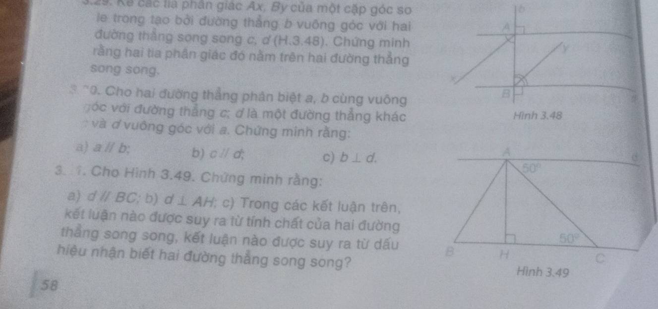 Kế các lia phân giác Ax, By của một cặp góc so 1b
le trong tạo bởi đường thẳng b vuông góc với hai
A
đường thắng song song c, ơ (H,3,48) ). Chứng minh y
rằng hai tia phần giác đó nằm trên hai đường thẳng
song song.
3 "0. Cho hai đường thẳng phân biệt a, b cùng vuông
B
Đóc với đường thẳng c; ơ là một đường thẳng khác Hình 3.48
và ơ vuông góc với a. Chứng minh rằng:
a) aparallel b
b) cparallel d
c) b⊥ d.
3. 1. Cho Hình 3.49. Chứng minh rằng:
a) dparallel BC;b) I⊥ AH :; c) Trong các kết luận trên,
kết luận nào được suy ra từ tính chất của hai đường
thắng song song, kết luận nào được suy ra từ dấu 
hiệu nhận biết hai đường thắng song song?
Hình 3.49
58