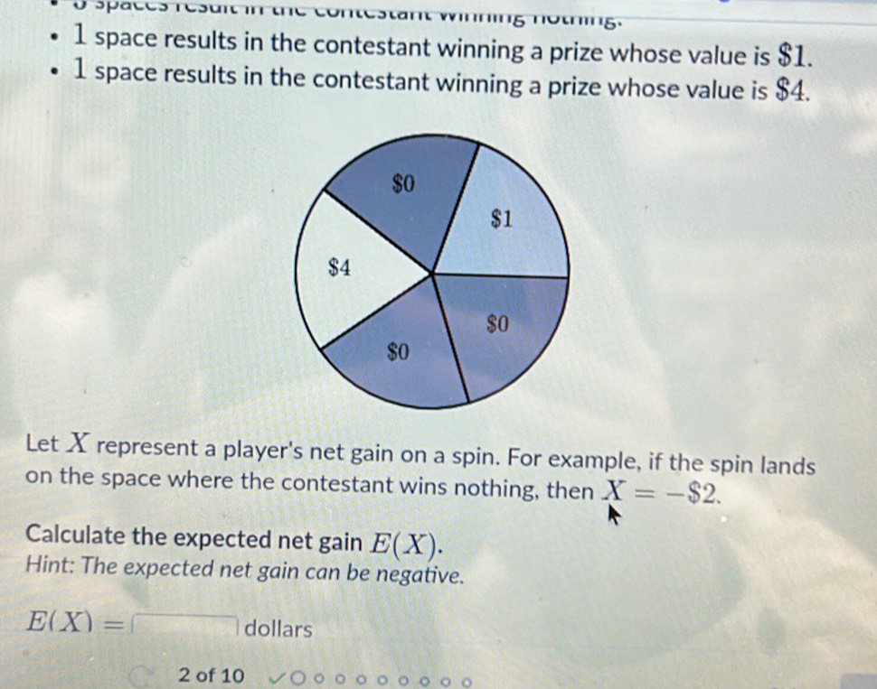 a 
1 space results in the contestant winning a prize whose value is $1. 
1 space results in the contestant winning a prize whose value is $4. 
Let X represent a player's net gain on a spin. For example, if the spin lands 
on the space where the contestant wins nothing, then X=-$2. 
Calculate the expected net gain E(X). 
Hint: The expected net gain can be negative.
E(X)=□ dollars 
2 of 10