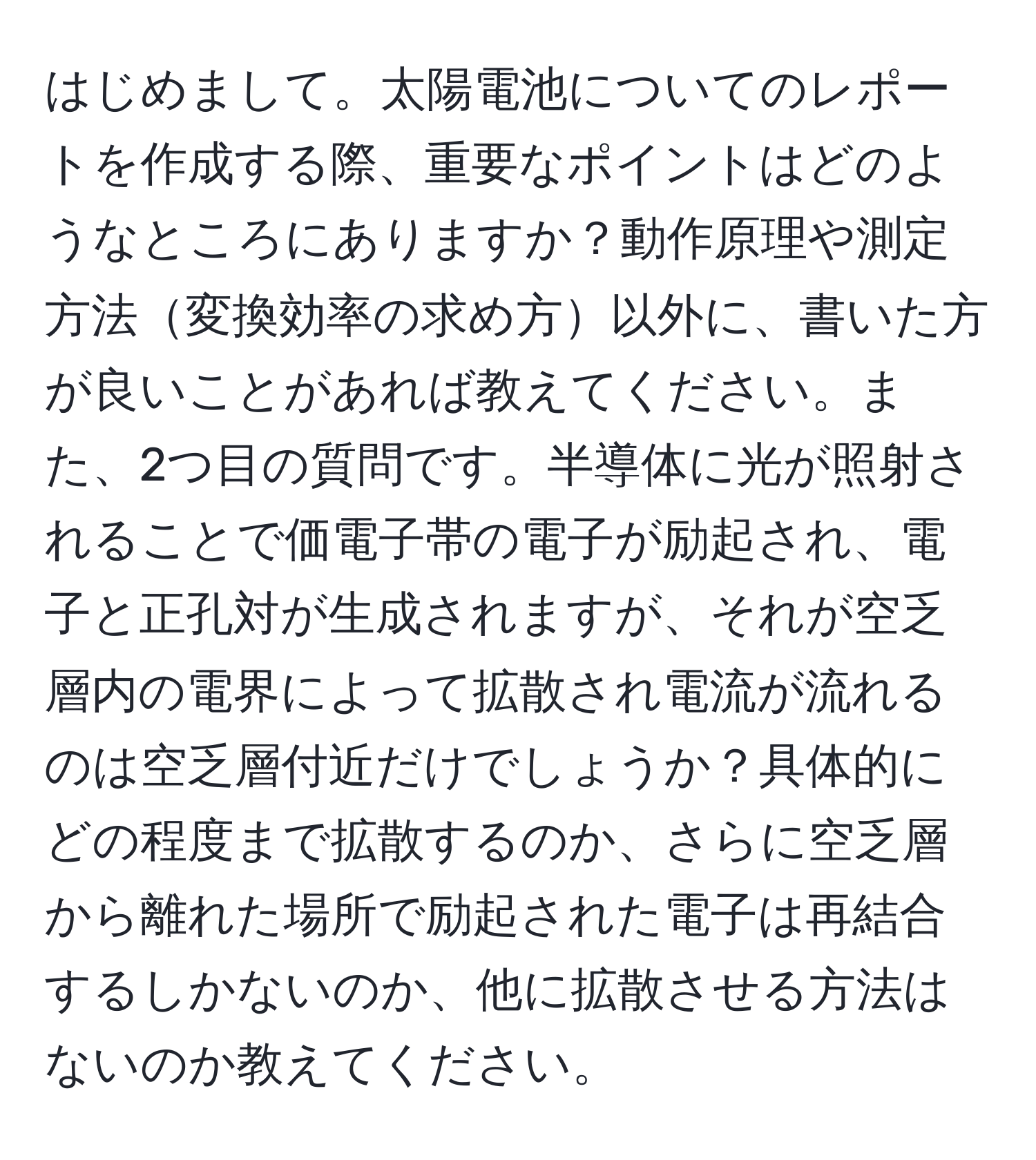 はじめまして。太陽電池についてのレポートを作成する際、重要なポイントはどのようなところにありますか？動作原理や測定方法変換効率の求め方以外に、書いた方が良いことがあれば教えてください。また、2つ目の質問です。半導体に光が照射されることで価電子帯の電子が励起され、電子と正孔対が生成されますが、それが空乏層内の電界によって拡散され電流が流れるのは空乏層付近だけでしょうか？具体的にどの程度まで拡散するのか、さらに空乏層から離れた場所で励起された電子は再結合するしかないのか、他に拡散させる方法はないのか教えてください。