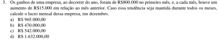 Os ganhos de uma empresa, ao decorrer do ano, foram de R$800.000 no primeiro mês, e, a cada mês, houve um
aumento de R$15.000 em relação ao mês anterior. Caso essa tendência seja mantida durante todos os meses,
calcule o lucro mensal dessa empresa, em dezembro.
a) R$ 965.000,00
b) R$ 470.000,00
c) R$ 542.000,00
d) R$ 1.632.000,00