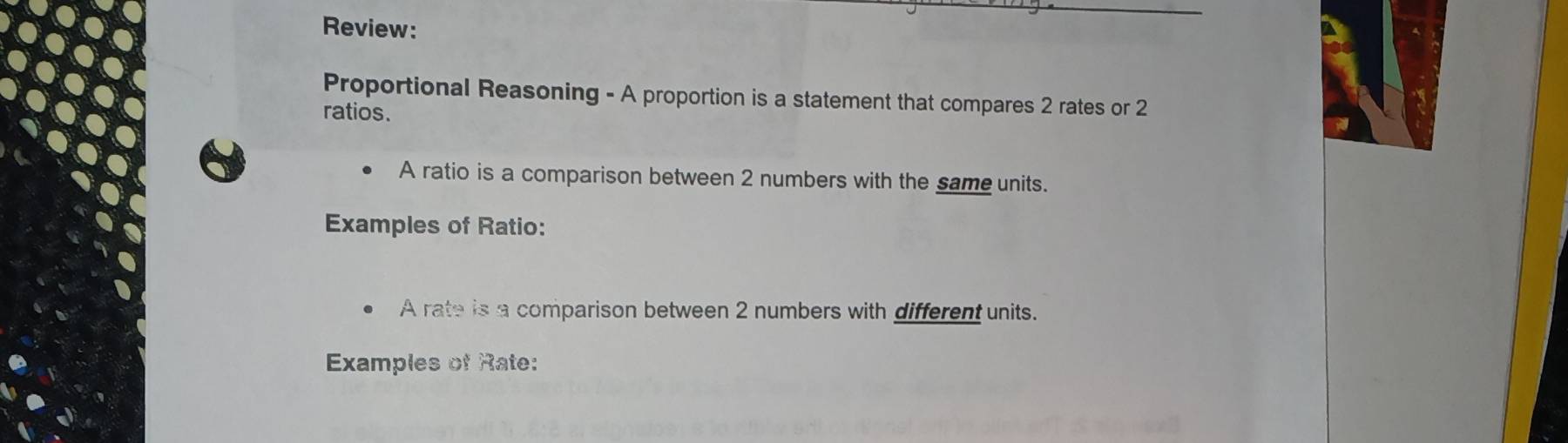 Review: 
Proportional Reasoning - A proportion is a statement that compares 2 rates or 2
ratios. 
A ratio is a comparison between 2 numbers with the same units. 
Examples of Ratio: 
A rate is a comparison between 2 numbers with different units. 
Examples of Rate: