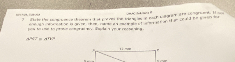 10/17/24, 7:26 AM 
DMAC Solutions ® 
7 State the condruence theorem that proves the triangles in each diagram are congruent. If no 
enough information is given, then, name an example of information that could be given for 
you to use to prove congruency. Explain your reasoning.
△ PRT≌ △ TVP