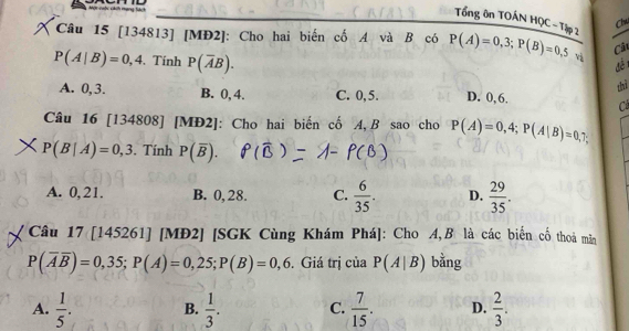 Tổng ôn TOÁN HQC-Tập 2
Clw
Câu 15 [134813] [MĐ2]: Cho hai biến cố A và B có P(A)=0,3; P(B)=0,5 và
Câu
P(A|B)=0,4.Tính P(overline AB). 
dề1
thì
A. 0, 3. B. 0, 4. C. 0, 5. D. 0, 6. Cả
Câu 16 [134808] [MĐ2]: Cho hai biến cố A, B sao cho P(A)=0,4; P(A|B)=0,
P(B|A)=0,3. Tính P(overline B).
A. 0,21. B. 0, 28. C.  6/35 . D.  29/35 . 
Câu 17 [145261] [MĐ2] [SGK Cùng Khám Phá]: Cho A,B là các biển cố thoả mẫn
P(overline Aoverline B)=0,35; P(A)=0,25; P(B)=0,6. Giá trị của P(A|B) bằng
A.  1/5 . B.  1/3 . C.  7/15 . D.  2/3 .