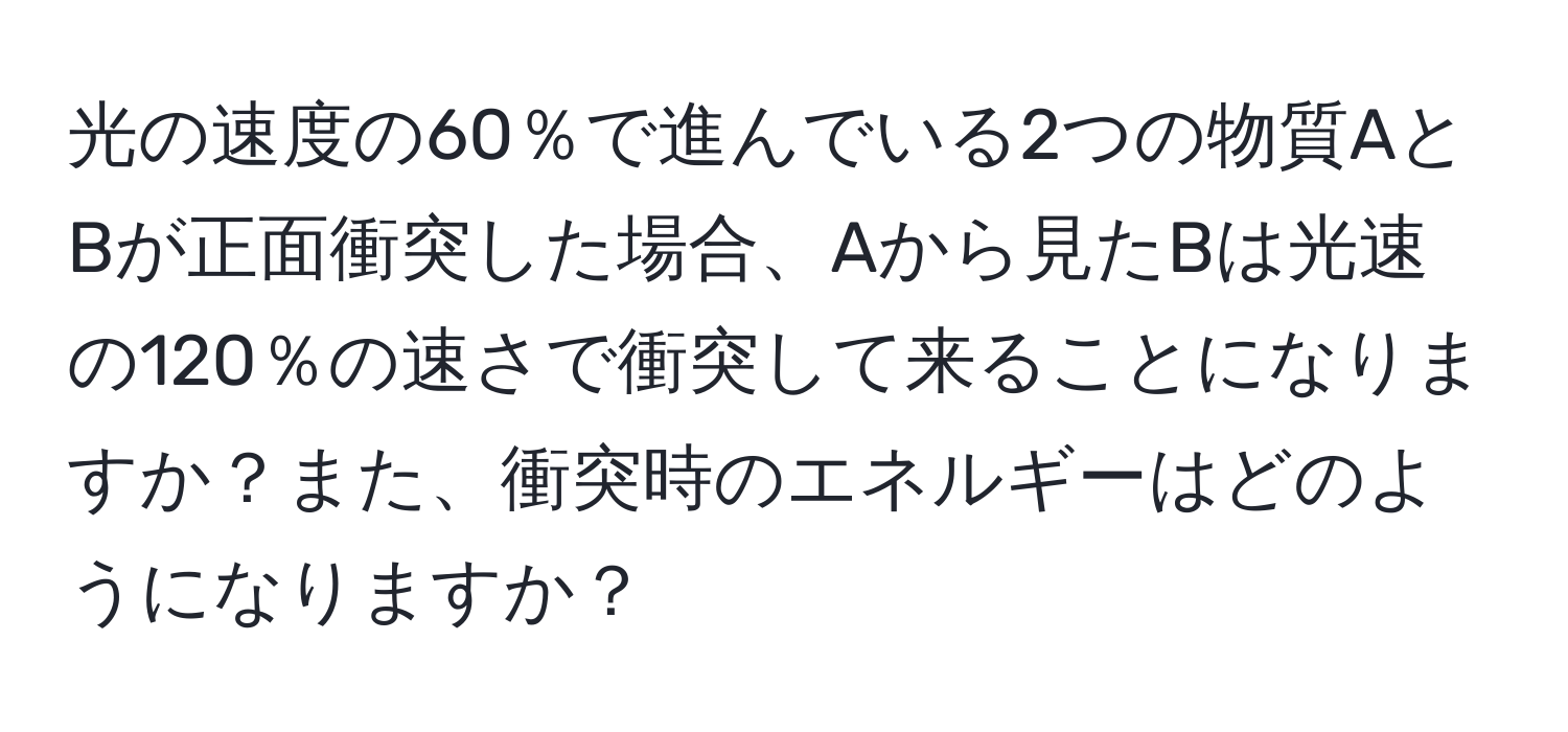 光の速度の60％で進んでいる2つの物質AとBが正面衝突した場合、Aから見たBは光速の120％の速さで衝突して来ることになりますか？また、衝突時のエネルギーはどのようになりますか？