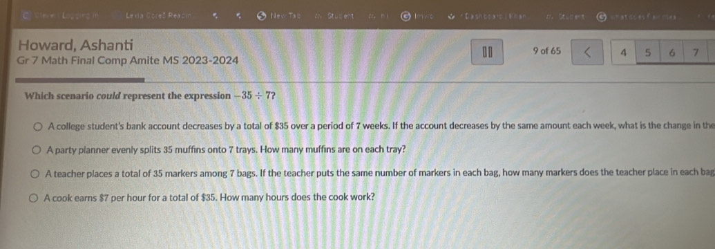 Sleve Logsing in Lexa Coreš Readin New Tab Stusent Imwc Cashooatc Khan 27、 Stud ent wn at os es f a clea 
Howard, Ashanti 9 of 65 4 5 6 7
Gr 7 Math Final Comp Amite M5 2023-2024
..
Which scenario could represent the expression -35/ 7?
A college student's bank account decreases by a total of $35 over a period of 7 weeks. If the account decreases by the same amount each week, what is the change in the
A party planner evenly splits 35 muffins onto 7 trays. How many muffins are on each tray?
A teacher places a total of 35 markers among 7 bags. If the teacher puts the same number of markers in each bag, how many markers does the teacher place in each bag
A cook earns $7 per hour for a total of $35. How many hours does the cook work?