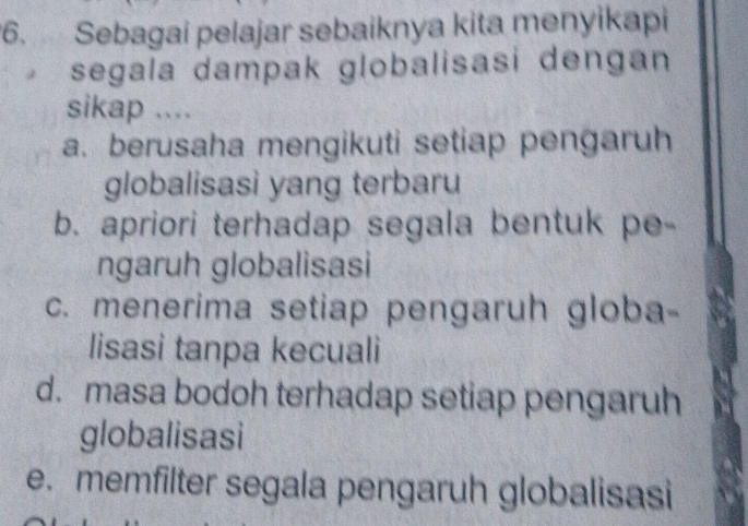 Sebagai pelajar sebaiknya kita menyikapi
segala dampak globalisasi dengan
sikap ....
a. berusaha mengikuti setiap pengaruh
globalisasi yang terbaru
b. apriori terhadap segala bentuk pe-
ngaruh globalisasi
c. menerima setiap pengaruh globa-
lisasi tanpa kecuali
d. masa bodoh terhadap setiap pengaruh
globalisasi
e. memfilter segala pengaruh globalisasi