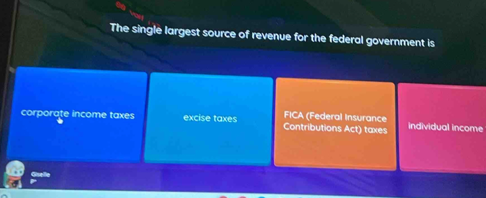 The single largest source of revenue for the federal government is
FICA (Federal Insurance
corporate income taxes excise taxes Contributions Act) taxes individual income
Giselle