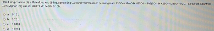 Hàm lượng của Iron (II) sulfate được xác định qua phản ứng OXH-Khử với Potassium permanganate. FeSO4+KMnO4+H2SO4to Fe2(SO4)3+K2SO4+MnSO4+H2O Tính thể tích dd KMnO4
0.020M phản ứng vừa đủ 20.0mL dd FeSO4 0.10M.
a. 0.15 L
b. 0.25 L
c. 0.040 L
d. 0.020 L