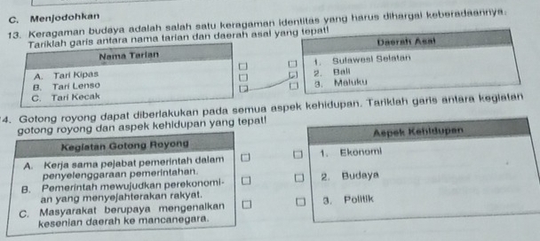 C. Menjodohkan
13. Keragaman budaya adalah salah satu keragaman identitas yang harus dihargai keberadaannya.
tara nama tarian dan daerah asal ya

4. Gotong royong dapat diberlakukan pada sema aspek kehidupan. Tariklah garis antara kegiatan
gotong royong dan aspek kehidupan yang tepat!
Keglatan Gotong Royong
A. Kerja sama pejabat pemerintah dalam 
penyelenggaraan pemerintahan.
B. Pemerintah mewujudkan perekonomi- 
an yang menyejahterakan rakyat.
C. Masyarakat berupaya mengenalkan 
kesenian daerah ke mancanegara.