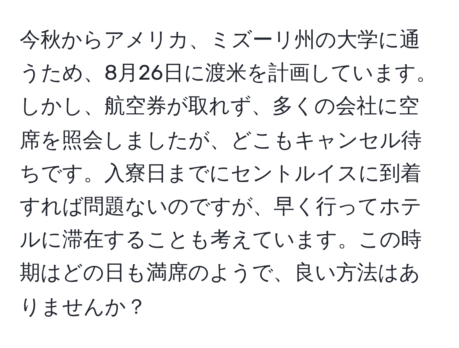 今秋からアメリカ、ミズーリ州の大学に通うため、8月26日に渡米を計画しています。しかし、航空券が取れず、多くの会社に空席を照会しましたが、どこもキャンセル待ちです。入寮日までにセントルイスに到着すれば問題ないのですが、早く行ってホテルに滞在することも考えています。この時期はどの日も満席のようで、良い方法はありませんか？