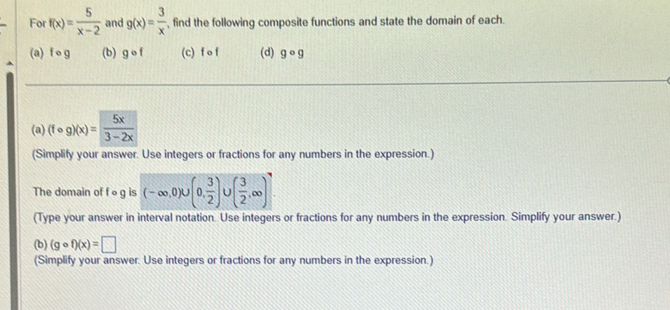 For f(x)= 5/x-2  and g(x)= 3/x  , find the following composite functions and state the domain of each. 
(a) fcirc g (b) gcirc f (c) f o f (d) gcirc g
(a) (fcirc g)(x)= 5x/3-2x 
(Simplify your answer. Use integers or fractions for any numbers in the expression.) 
The domain of f og is (-∈fty ,0)∪ (0, 3/2 ) U ( 3/2 ,∈fty )
(Type your answer in interval notation. Use integers or fractions for any numbers in the expression. Simplify your answer.) 
(b) (gcirc f)(x)=□
(Simplify your answer. Use integers or fractions for any numbers in the expression.)