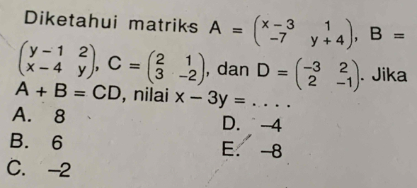 Diketahui matriks A=beginpmatrix x-3&1 -7&y+4endpmatrix , B=
beginpmatrix y-1&2 x-4&yendpmatrix , C=beginpmatrix 2&1 3&-2endpmatrix , dan D=beginpmatrix -3&2 2&-1endpmatrix. Jika
A+B=CD , nilai x-3y= _. . .
A. 8 D. -4
B. 6 E. 8
C. -2