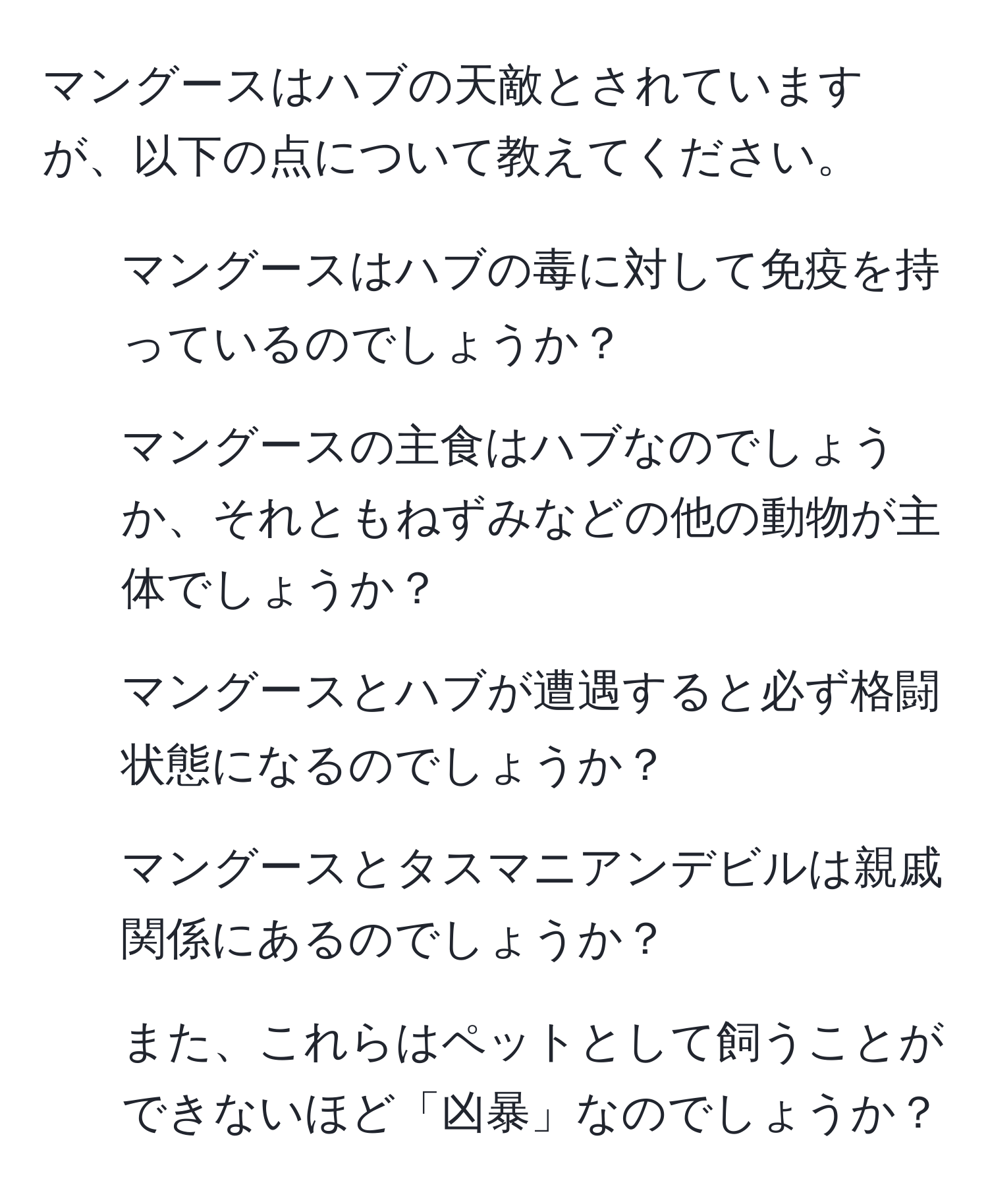 マングースはハブの天敵とされていますが、以下の点について教えてください。  
1. マングースはハブの毒に対して免疫を持っているのでしょうか？  
2. マングースの主食はハブなのでしょうか、それともねずみなどの他の動物が主体でしょうか？  
3. マングースとハブが遭遇すると必ず格闘状態になるのでしょうか？  
4. マングースとタスマニアンデビルは親戚関係にあるのでしょうか？  
5. また、これらはペットとして飼うことができないほど「凶暴」なのでしょうか？