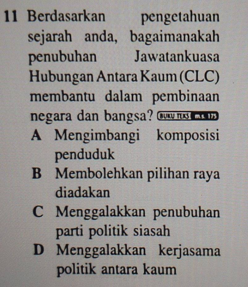 Berdasarkan pengetahuan
sejarah anda, bagaimanakah
penubuhan Jawatankuasa
Hubungan Antara Kaum (CLC)
membantu dalam pembinaan
negara dan bangsa? Gu o
A Mengimbangi komposisi
penduduk
B Membolehkan pilihan raya
diadakan
C Menggalakkan penubuhan
parti politik siasah
D Menggalakkan kerjasama
politik antara kaum