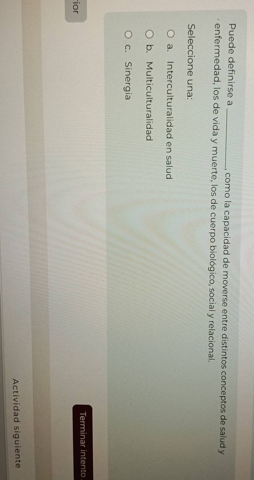 Puede definirse a _, como la capacidad de moverse entre distintos conceptos de salud y
enfermedad, los de vida y muerte, los de cuerpo biológico, social y relacional.
Seleccione una:
a. Interculturalidad en salud
b. Multiculturalidad
c. Sinergia
rior Terminar intento
Actividad siguiente