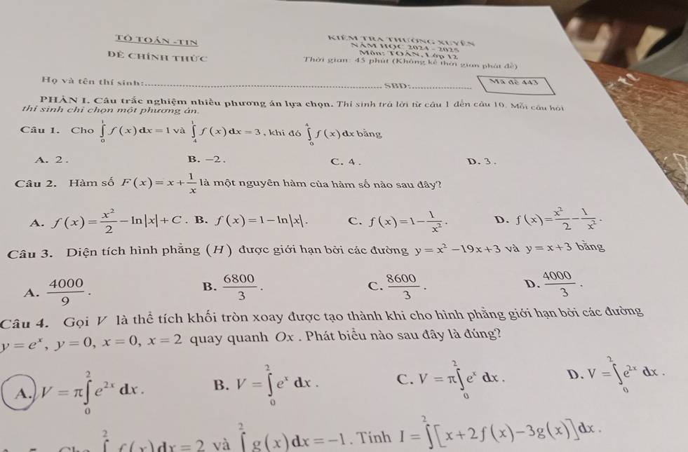 Kiêm Tra thương xuyên
Tô Toán -tin NAM HOC 2024 - 2025
Môn: TOAN, Lớp 12
Đề Chính thức  Thời gian: 45 phút (Không kê thời gian phát đề)
Mã đè 443
Họ và tên thí sinh: _SBD:_
PHẢN I. Câu trắc nghiệm nhiều phương án lựa chọn. Thi sinh trả lời từ cầu 1 đến câu 10. Mỗi câu hội
thi sinh chỉ chọn một phương ản.
Câu 1. Cho ∈tlimits _0^(1f(x)dx=1 và ∈tlimits _4^1f(x)dx=3 , khi đó ∈tlimits _0^4f(x)dxbang
A. 2 . B. -2 . C. 4 . D. 3 .
Câu 2. Hàm số F(x)=x+frac 1)x1a là một nguyên hàm của hàm số nào sau đây?
A. f(x)= x^2/2 -ln |x|+C. B. f(x)=1-ln |x|. C. f(x)=1- 1/x^2 . D. f(x)= x^2/2 - 1/x^2 .
Câu 3. Diện tích hình phẳng (H) được giới hạn bởi các đường y=x^2-19x+3 và y=x+3 bằng
A.  4000/9 .  6800/3 .  8600/3 . D.  4000/3 .
B.
C.
Câu 4. Gọi V là thể tích khối tròn xoay được tạo thành khi cho hình phẳng giới hạn bởi các đường
y=e^x,y=0,x=0,x=2 quay quanh Ox . Phát biểu nào sau đây là đúng?
A. V=π ∈tlimits _0^(2e^2x)dx. B. V=∈tlimits _0^(2e^x)dx. C. V=π ∈tlimits _0^(2e^x)dx. D. V=∈tlimits _0^(2e^2x)dx.
∈tlimits _0^(2f(x)dx=2 và ∈tlimits _0^2g(x)dx=-1. Tính I=∈tlimits ^2)[x+2f(x)-3g(x)]dx.