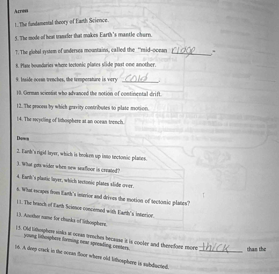 Across 
1. The fundamental theory of Earth Science. 
5. The mode of heat transfer that makes Earth’s mantle churn. 
7. The global system of undersea mountains, called the “mid-ocean_ 
. ” 
8. Plate boundaries where tectonic plates slide past one another. 
9. Inside ocean trenches, the temperature is very_ 
. 
10. German scientist who advanced the notion of continental drift. 
12. The process by which gravity contributes to plate motion. 
14. The recycling of lithosphere at an ocean trench. 
Down 
2. Earth's rigid layer, which is broken up into tectonic plates. 
3. What gets wider when new seafloor is created? 
4. Earth's plastic layer, which tectonic plates slide over. 
6. What escapes from Earth’s interior and drives the motion of tectonic plates? 
11. The branch of Earth Science concerned with Earth’s interior. 
13. Another name for chunks of lithosphere. 
15. Old lithosphere sinks at ocean trenches because it is cooler and therefore more 
young lithosphere forming near spreading centers. 
than the 
16. A deep crack in the ocean floor where old lithosphere is subducted._