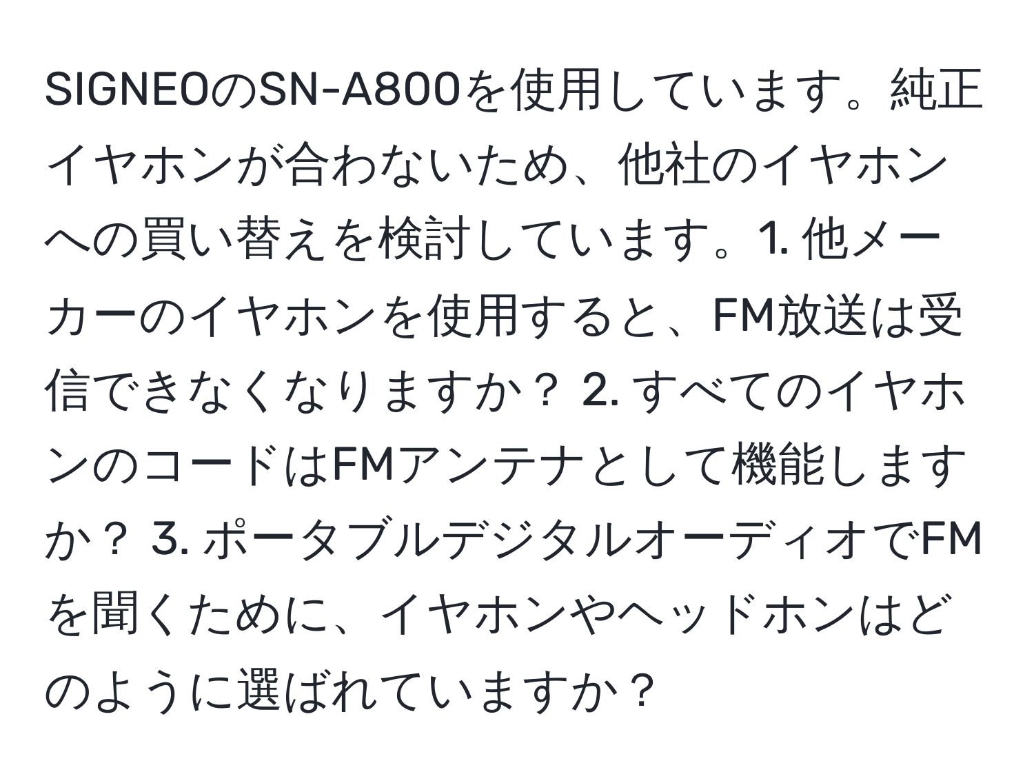 SIGNEOのSN-A800を使用しています。純正イヤホンが合わないため、他社のイヤホンへの買い替えを検討しています。1. 他メーカーのイヤホンを使用すると、FM放送は受信できなくなりますか？ 2. すべてのイヤホンのコードはFMアンテナとして機能しますか？ 3. ポータブルデジタルオーディオでFMを聞くために、イヤホンやヘッドホンはどのように選ばれていますか？