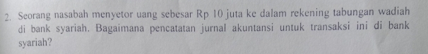 Seorang nasabah menyetor uang sebesar Rp 10 juta ke dalam rekening tabungan wadiah 
di bank syariah. Bagaimana pencatatan jurnal akuntansi untuk transaksi ini di bank 
syariah?