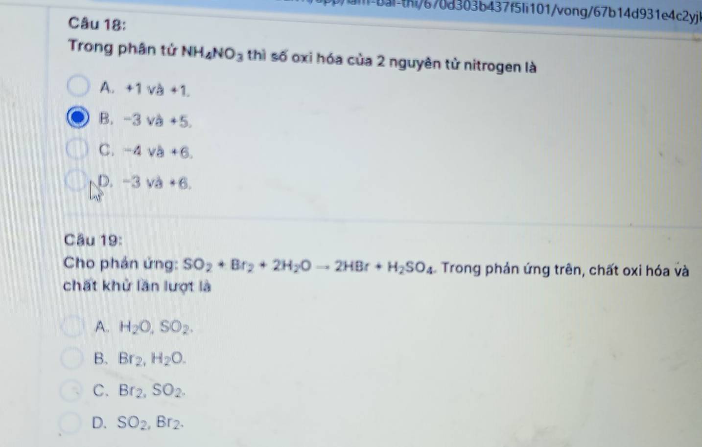 aill-bai-thi/670d303b437f5Ii101/vong/67b14d931e4c2yj
Câu 18:
Trong phân tử NH_4NO_3 thì số oxi hóa của 2 nguyên tử nitrogen là
A. +1va+1.
B. -3vb+5.
C. -4va+6.
D. -3vb+6. 
Câu 19:
Cho phản ứng: SO_2+Br_2+2H_2Oto 2HBr+H_2SO_4 Trong phản ứng trên, chất oxi hóa và
chất khử lần lượt là
A. H_2O, SO_2.
B. Br_2, H_2O.
C. Br_2, SO_2.
D. SO_2, Br_2.