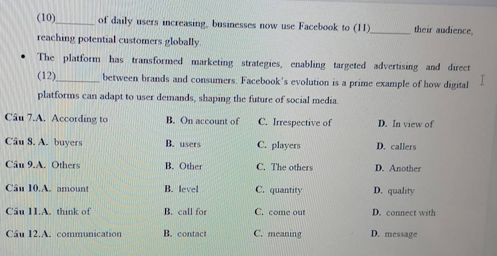 (10)_ of daily users increasing, businesses now use Facebook to (11)_ their audience,
reaching potential customers globally.
The platform has transformed marketing strategies, enabling targeted advertising and direct
(12)_ between brands and consumers. Facebook's evolution is a prime example of how digital
platforms can adapt to user demands, shaping the future of social media.
Câu 7.A. According to B. On account of C. Irrespective of D. In view of
Câu 8. A. buyers B. users C. players D. callers
Câu 9.A. Others B. Other C. The others D. Another
Câu 10.A. amount B. level C. quantity D. quality
Câu 11.A. think of B. call for C. come out D. connect with
Câu 12.A. communication B. contact C. meaning D. message