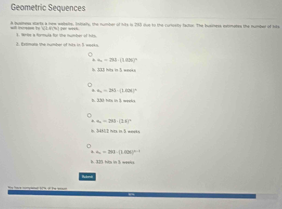 Geometric Sequences
A business starts a new website. Initially, the number of hits is 293 due to the curiosity factor. The business estimates the number of bits
will increase by V(2.61% ) per week.
E. Write a formula for the number of hits.
2. Estimate the number of hits in 5 weeks.
a. a_n=293· (1.026)^n
b. 333 hits in 5 weeks
a. a_n=285· (1.026)^n
b. 330 hits in 5 weeks
a. a_n=293· (2.6)^n
b. 34812 hits in 5 weeks
a. a_n=293· (1.026)^n-1
b. 325 hits in 3 weeks
Submit
of te 44300