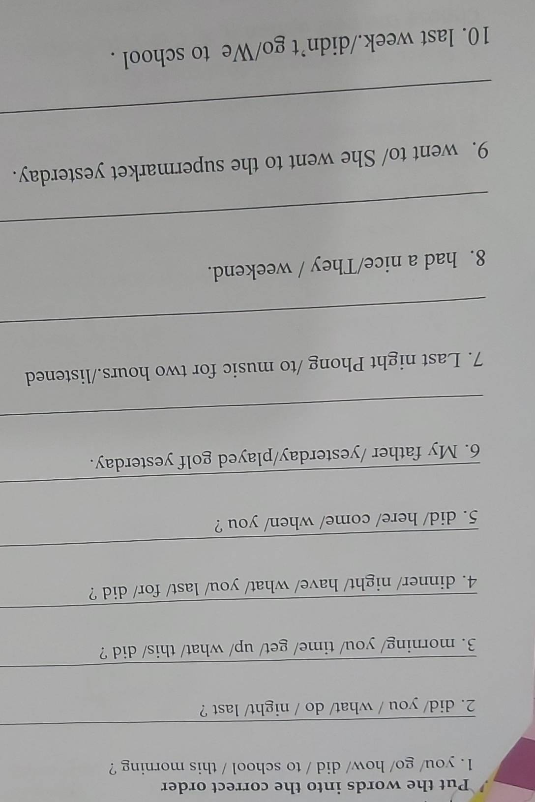 Put the words into the correct order 
1. you/ go/ how/ did / to school / this morning ? 
_ 
2. did/ you / what/ do / night/ last ? 
_ 
3. morning/ you/ time/ get/ up/ what/ this/ did ? 
_ 
4. dinner/ night/ have/ what/ you/ last/ for/ did ? 
_ 
5. did/ here/ come/ when/ you ? 
_ 
6. My father /yesterday/played golf yesterday. 
_ 
7. Last night Phong /to music for two hours./listened 
_ 
8. had a nice/They / weekend. 
_ 
9. went to/ She went to the supermarket yesterday. 
_ 
10. last week./didn’t go/We to school .