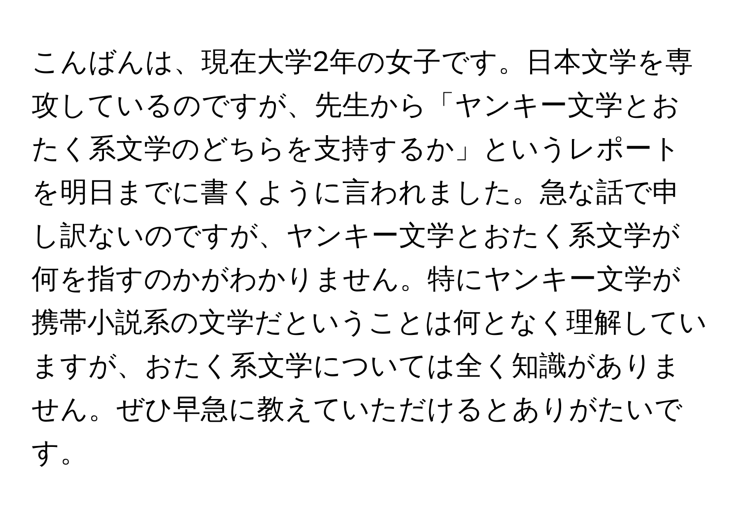 こんばんは、現在大学2年の女子です。日本文学を専攻しているのですが、先生から「ヤンキー文学とおたく系文学のどちらを支持するか」というレポートを明日までに書くように言われました。急な話で申し訳ないのですが、ヤンキー文学とおたく系文学が何を指すのかがわかりません。特にヤンキー文学が携帯小説系の文学だということは何となく理解していますが、おたく系文学については全く知識がありません。ぜひ早急に教えていただけるとありがたいです。