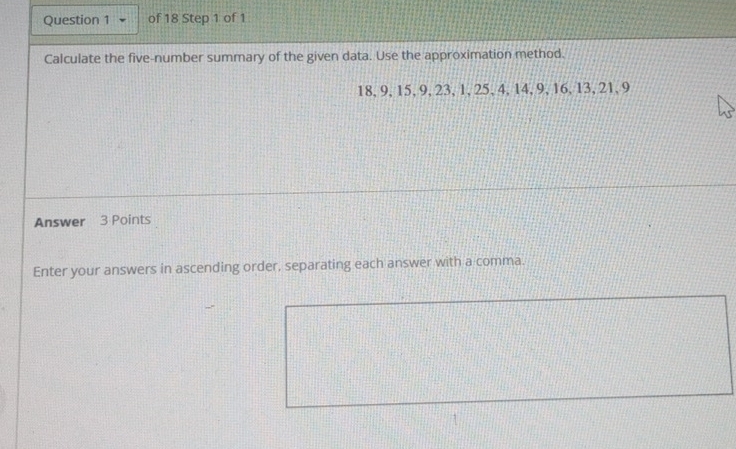 Calculate the five-number summary of the given data. Use the approximation method.
18, 9, 15, 9, 23, 1, 25, 4, 14, 9, 16, 13, 21, 9
Answer 3 Points 
Enter your answers in ascending order, separating each answer with a comma.