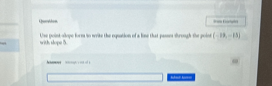 Question Show Examples 
Use point-slope form to write the equation of a line that passes through the point (-10,-15)
hogne with slope 5. 
Answer' Altempt I out of a 
äuhmit Anower