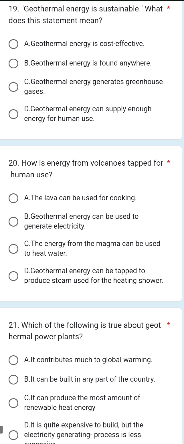 "Geothermal energy is sustainable." What *
does this statement mean?
A.Geothermal energy is cost-effective.
B.Geothermal energy is found anywhere.
C.Geothermal energy generates greenhouse
gases.
D.Geothermal energy can supply enough
energy for human use.
20. How is energy from volcanoes tapped for *
human use?
A.The lava can be used for cooking.
B.Geothermal energy can be used to
generate electricity.
C.The energy from the magma can be used
to heat water.
D.Geothermal energy can be tapped to
produce steam used for the heating shower.
21. Which of the following is true about geot *
hermal power plants?
A.It contributes much to global warming.
B.It can be built in any part of the country.
C.It can produce the most amount of
renewable heat energy
D.It is quite expensive to build, but the
electricity generating- process is less