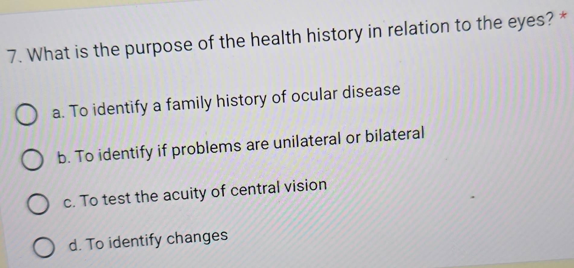 What is the purpose of the health history in relation to the eyes? *
a. To identify a family history of ocular disease
b. To identify if problems are unilateral or bilateral
c. To test the acuity of central vision
d. To identify changes