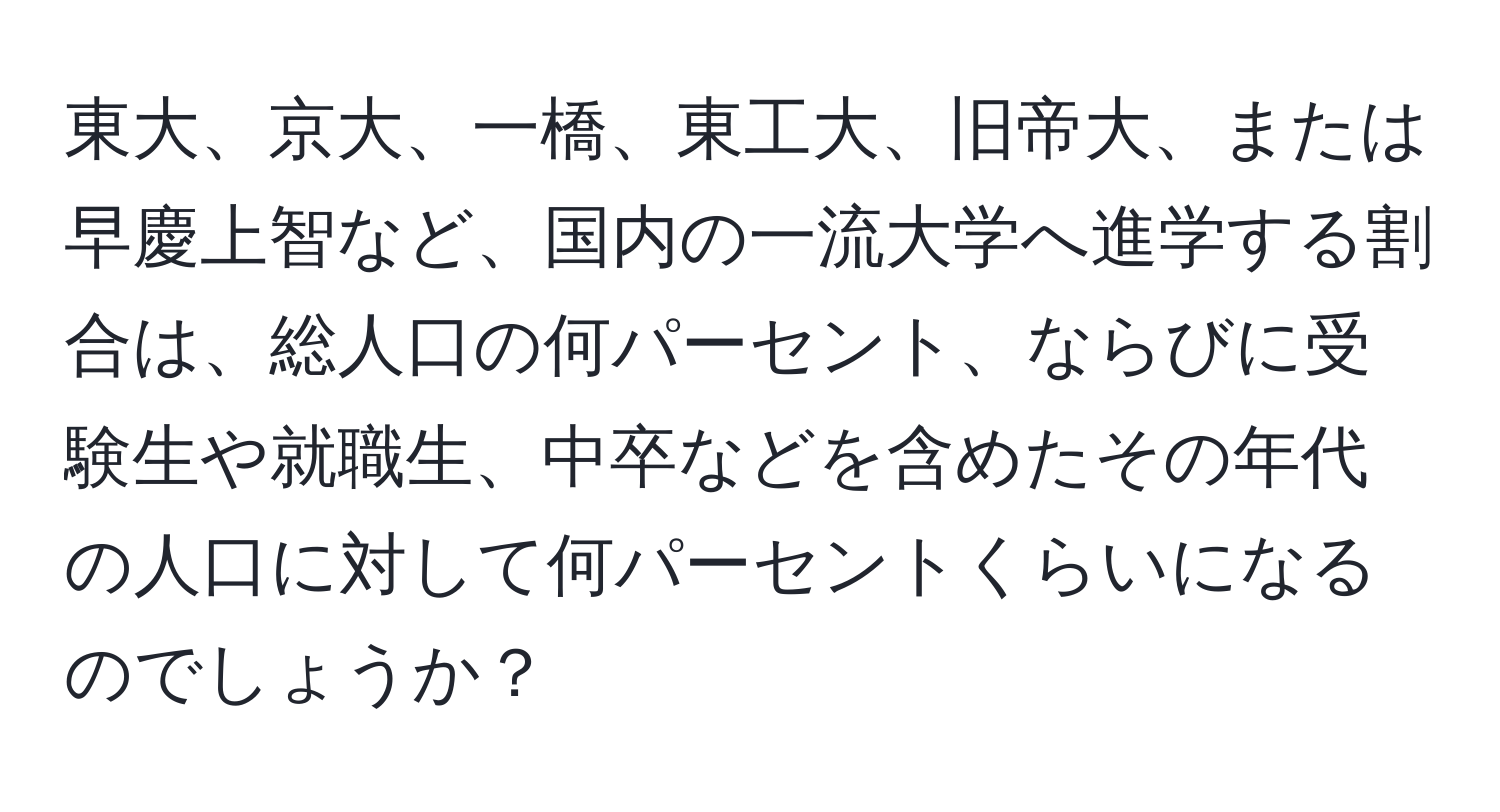 東大、京大、一橋、東工大、旧帝大、または早慶上智など、国内の一流大学へ進学する割合は、総人口の何パーセント、ならびに受験生や就職生、中卒などを含めたその年代の人口に対して何パーセントくらいになるのでしょうか？