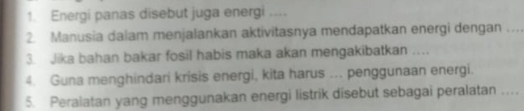 Energi panas disebut juga energi .... 
2. Manusia dalam menjalankan aktivitasnya mendapatkan energi dengan_ 
3. Jika bahan bakar fosil habis maka akan mengakibatkan … 
4. Guna menghindari krisis energi, kita harus ... penggunaan energi. 
5. Peralatan yang menggunakan energi listrik disebut sebagai peralatan …