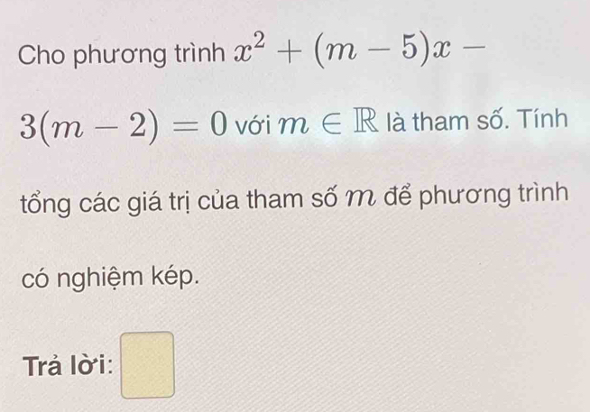 Cho phương trình x^2+(m-5)x-
3(m-2)=0 với m∈ R là tham số. Tính 
tổng các giá trị của tham số m để phương trình 
có nghiệm kép. 
Trả lờ i: □