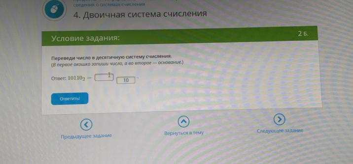 Cbедениr o chctemax Cyисления 
4. Двоичная система счисления 
Условие задания: 2 6. 
Переведи число в десятичную систему счисления. 
(В лервое окошко залиши число, а во еторое — основание.) 
Otbet: 10110_2= 10
Ответиты! 
Предыдушее задание Вернуться в тему Следуюошее задание