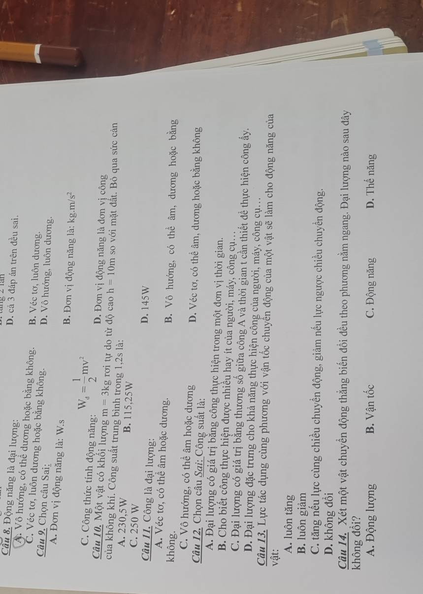 ang 2 rán
Câu 8. Động năng là đại lượng:
D. cả 3 đáp án trên đều sai.. Vô hướng, có thể dương hoặc bằng không. B. Véc tơ, luôn dương.
C. Véc tơ, luôn dương hoặc bằng không. D. Vô hướng, luôn dương.
Câu 9. Chọn câu Sai:
A. Đơn vị động năng là: W.s B. Đơn vị động năng là: 1 kg.m/s^2
C. Công thức tính động năng: W_a= 1/2 mv^2 D. Đơn vị động năng là đơn vị công
Câu 10. Một vật có khối lượng m=3kg rơi tự do từ độ cao h=10m so với mặt đất. Bỏ qua sức cản
của không khí. Công suất trung bình trong 1,2s là:
A. 230,5W B. 115,25W
C. 250 W D. 145W
Câu 11. Công là đại lượng:
A. Véc tơ, có thể âm hoặc dương. B. Vô hướng, có thể âm, dương hoặc bằng
không.
C. Vô hướng, có thể âm hoặc dương D. Véc tơ, có thể âm, dương hoặc bằng không
Câu 12. Chọn câu Sai: Công suất là:
A. Đại lượng có giá trị băng công thực hiện trong một đơn vị thời gian.
B. Cho biết công thực hiện được nhiều hay ít của người, máy, công cụ.
C. Đại lượng có giá trị bằng thương số giữa công A và thời gian t cần thiết để thực hiện công ấy.
D. Đại lượng đặc trưng cho khả năng thực hiện công của người, máy, công cụ..
Câu 13. Lực tác dụng cùng phương với vận tốc chuyển động của một vật sẽ làm cho động năng của
vật:
A. luôn tăng
B. luôn giảm
C. tăng nếu lực cùng chiều chuyển động, giảm nếu lực ngược chiều chuyền động.
D. không đổi
Câu 14. Xét một vật chuyển động thẳng biến đổi đều theo phương nằm ngang. Đại lượng nào sau đây
không đổi?
A. Động lượng B. Vận tốc C. Động năng D. Thế năng