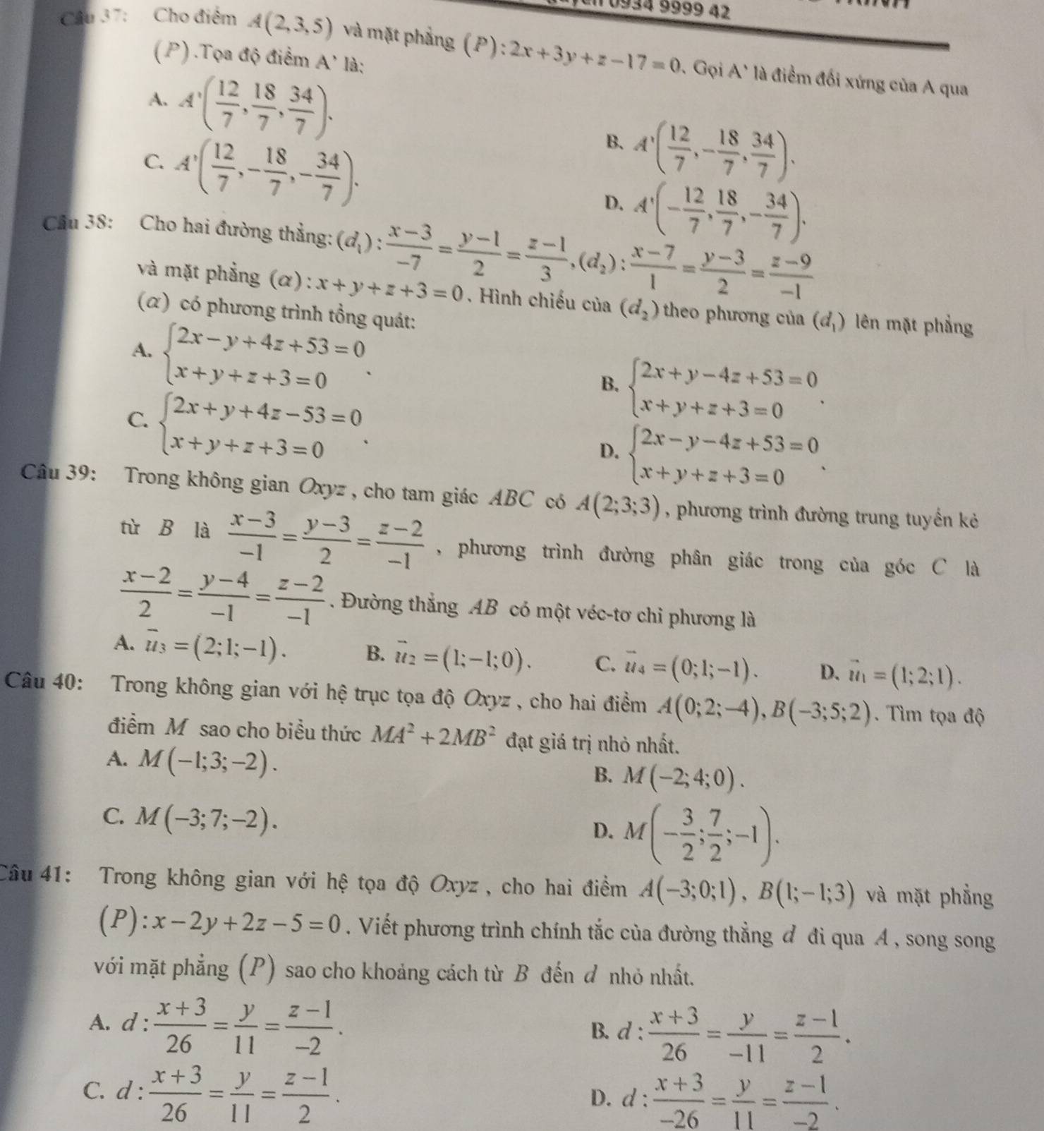 10934 9999 42
Câu 37: Cho điểm A(2,3,5) và mặt phẳng (P):2x+3y+z-17=0 7. Gọi A' là điểm đối xứng của A qua
(P) .Tọa độ điểm A' là:
A. A'( 12/7 , 18/7 , 34/7 ).
C. A'( 12/7 ,- 18/7 ,- 34/7 ).
B. A'( 12/7 ,- 18/7 , 34/7 ).
D. A'(- 12/7 , 18/7 ,- 34/7 ).
Câu 38: Cho hai đường thẳng: (d_1): (x-3)/-7 = (y-1)/2 = (z-1)/3 ,(d_2): (x-7)/1 = (y-3)/2 = (z-9)/-1 
và mặt phẳng (α): x+y+z+3=0. Hình chiếu của (d_2) theo phương của (d_1) lên mặt phẳng
(α) có phương trình tổng quát:
A. beginarrayl 2x-y+4z+53=0 x+y+z+3=0endarray. .
B. beginarrayl 2x+y-4z+53=0 x+y+z+3=0endarray. .
C. beginarrayl 2x+y+4z-53=0 x+y+z+3=0endarray. .
D. beginarrayl 2x-y-4z+53=0 x+y+z+3=0endarray. .
Câu 39: Trong không gian Oxyz , cho tam giác ABC có A(2;3;3) , phương trình đường trung tuyến kẻ
tù B là  (x-3)/-1 = (y-3)/2 = (z-2)/-1  , phương trình đường phân giác trong của góc C là
 (x-2)/2 = (y-4)/-1 = (z-2)/-1 . Đường thắng AB có một véc-tơ chỉ phương là
A. overline u_3=(2;1;-1). B. vector u_2=(1;-1;0). C. vector u_4=(0;1;-1). D. vector u_1=(1;2;1).
Câu 40: Trong không gian với hệ trục tọa độ Oxyz , cho hai điểm A(0;2;-4),B(-3;5;2). Tìm tọa độ
điểm M sao cho biều thức MA^2+2MB^2 đạt giá trị nhỏ nhất.
A. M(-1;3;-2).
B. M(-2;4;0).
C. M(-3;7;-2).
D. M(- 3/2 ; 7/2 ;-1).
Câu 41: Trong không gian với hệ tọa độ Oxyz , cho hai điểm A(-3;0;1),B(1;-1;3) và mặt phẳng
(P): x-2y+2z-5=0. Viết phương trình chính tắc của đường thẳng đ đi qua A , song song
với mặt phẳng (P) sao cho khoảng cách từ B đến đ nhỏ nhất.
A. d: (x+3)/26 = y/11 = (z-1)/-2 .
B. d: (x+3)/26 = y/-11 = (z-1)/2 .
C. d: (x+3)/26 = y/11 = (z-1)/2 . D. d :  (x+3)/-26 = y/11 = (z-1)/-2 .